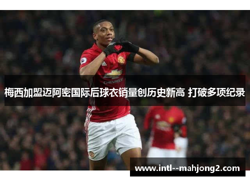 梅西加盟迈阿密国际后球衣销量创历史新高 打破多项纪录