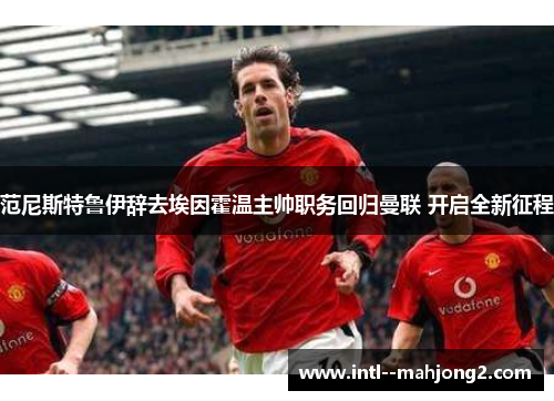 范尼斯特鲁伊辞去埃因霍温主帅职务回归曼联 开启全新征程