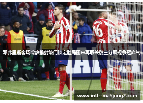 邓弗里斯客场冷静推射破门锁定胜局国米再取关键三分展现争冠底气