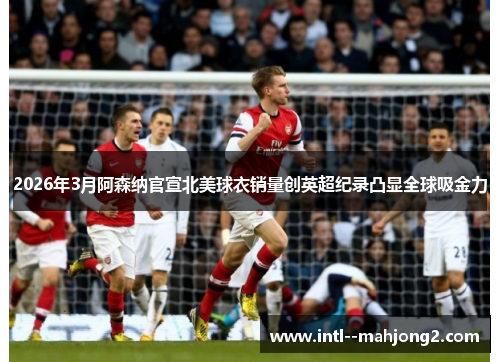 2026年3月阿森纳官宣北美球衣销量创英超纪录凸显全球吸金力