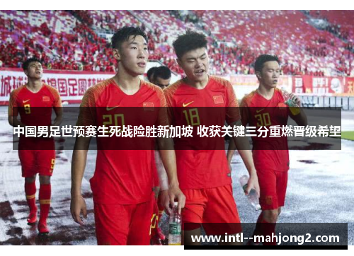 中国男足世预赛生死战险胜新加坡 收获关键三分重燃晋级希望