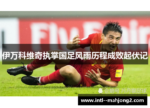 伊万科维奇执掌国足风雨历程成败起伏记