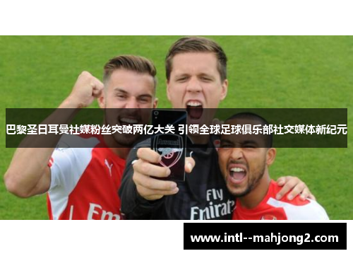 巴黎圣日耳曼社媒粉丝突破两亿大关 引领全球足球俱乐部社交媒体新纪元